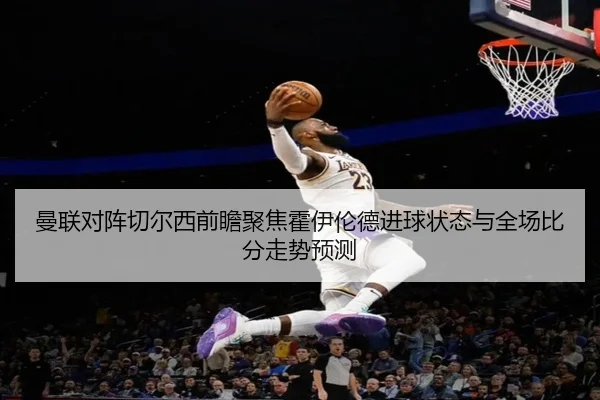 曼联对阵切尔西前瞻聚焦霍伊伦德进球状态与全场比分走势预测