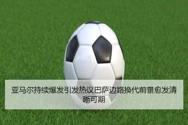 亚马尔持续爆发引发热议巴萨边路换代前景愈发清晰可期