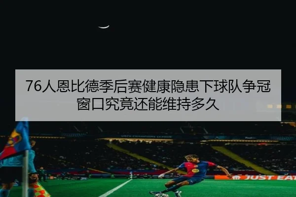 76人恩比德季后赛健康隐患下球队争冠窗口究竟还能维持多久