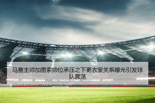 马赛主帅加图索帅位承压之下更衣室关系曝光引发球队震荡