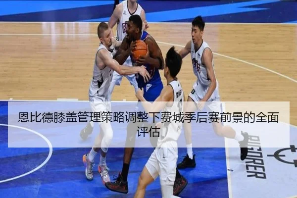 恩比德膝盖管理策略调整下费城季后赛前景的全面评估