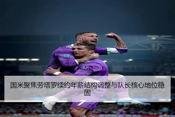 国米聚焦劳塔罗续约年薪结构调整与队长核心地位稳固