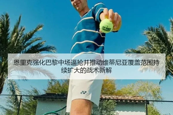 恩里克强化巴黎中场逼抢并推动维蒂尼亚覆盖范围持续扩大的战术新解